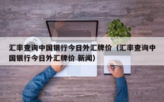 汇率查询中国银行今日外汇牌价（汇率查询中国银行今日外汇牌价 新闻）