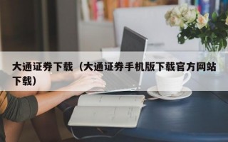 大通证券下载（大通证券手机版下载官方网站下载）