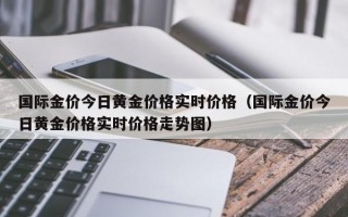 国际金价今日黄金价格实时价格（国际金价今日黄金价格实时价格走势图）