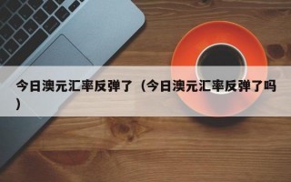 今日澳元汇率反弹了（今日澳元汇率反弹了吗）