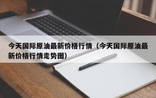 今天国际原油最新价格行情（今天国际原油最新价格行情走势图）