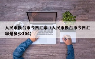 人民币换台币今日汇率（人民币换台币今日汇率是多少104）