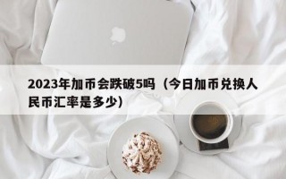 2023年加币会跌破5吗（今日加币兑换人民币汇率是多少）