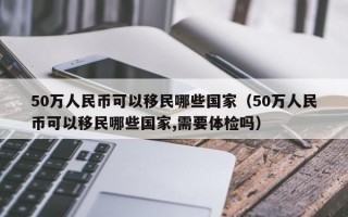 50万人民币可以移民哪些国家（50万人民币可以移民哪些国家,需要体检吗）