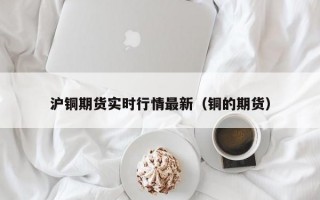 沪铜期货实时行情最新（铜的期货）