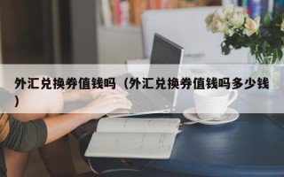 外汇兑换券值钱吗（外汇兑换券值钱吗多少钱）