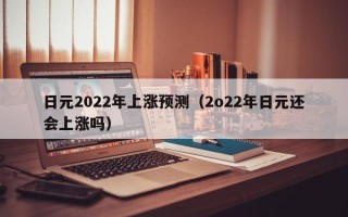 日元2022年上涨预测（2o22年日元还会上涨吗）