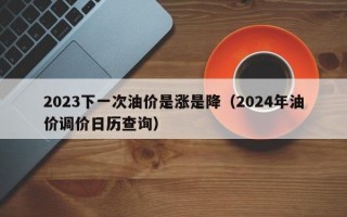 2023下一次油价是涨是降（2024年油价调价日历查询）