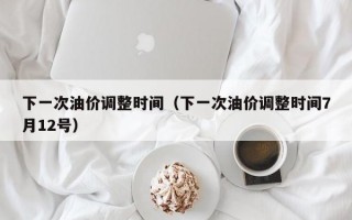 下一次油价调整时间（下一次油价调整时间7月12号）