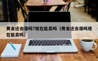 黄金还会涨吗?现在能卖吗（黄金还会涨吗现在能卖吗）