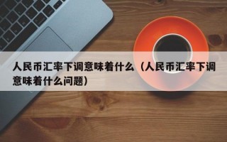 人民币汇率下调意味着什么（人民币汇率下调意味着什么问题）