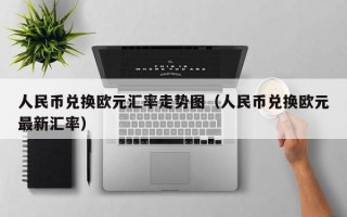 人民币兑换欧元汇率走势图（人民币兑换欧元最新汇率）