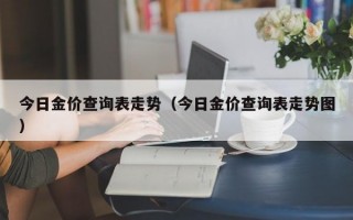 今日金价查询表走势（今日金价查询表走势图）