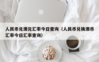 人民币兑澳元汇率今日查询（人民币兑换澳币汇率今日汇率查询）