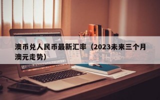 澳币兑人民币最新汇率（2023未来三个月澳元走势）