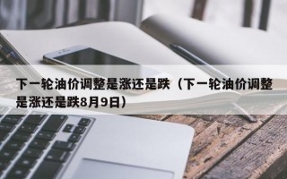 下一轮油价调整是涨还是跌（下一轮油价调整是涨还是跌8月9日）