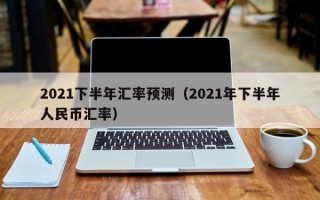 2021下半年汇率预测（2021年下半年人民币汇率）