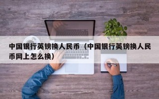 中国银行英镑换人民币（中国银行英镑换人民币网上怎么换）