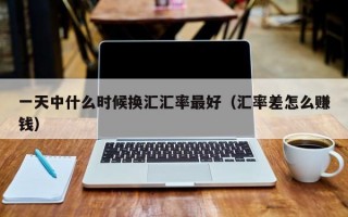 一天中什么时候换汇汇率最好（汇率差怎么赚钱）