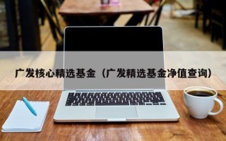 广发核心精选基金（广发精选基金净值查询）