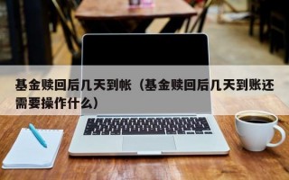 基金赎回后几天到帐（基金赎回后几天到账还需要操作什么）