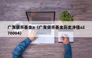 广发货币基金a（广发货币基金历史净值a270004）