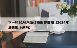 下一轮92号汽油价格调整日期（2024年油价能下来吗）