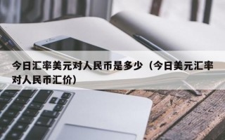 今日汇率美元对人民币是多少（今日美元汇率对人民币汇价）