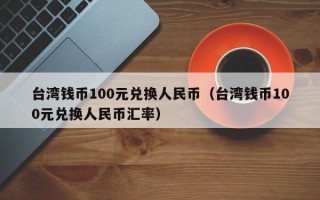 台湾钱币100元兑换人民币（台湾钱币100元兑换人民币汇率）