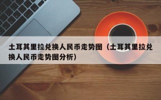 土耳其里拉兑换人民币走势图（土耳其里拉兑换人民币走势图分析）