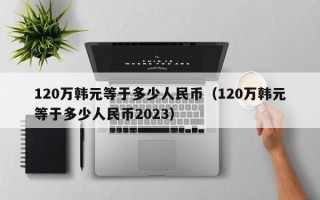 120万韩元等于多少人民币（120万韩元等于多少人民币2023）