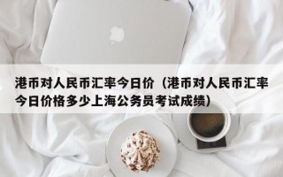 港币对人民币汇率今日价（港币对人民币汇率今日价格多少上海公务员考试成绩）