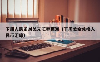 下周人民币对美元汇率预测（下周美金兑换人民币汇率）