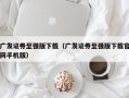 广发证券至强版下载（广发证券至强版下载官网手机版）