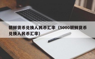 朝鲜货币兑换人民币汇率（5000朝鲜货币兑换人民币汇率）