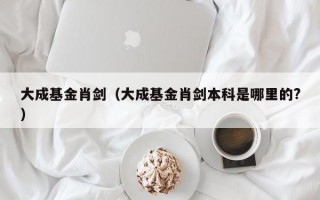 大成基金肖剑（大成基金肖剑本科是哪里的?）