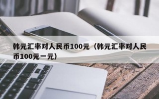 韩元汇率对人民币100元（韩元汇率对人民币100元一元）