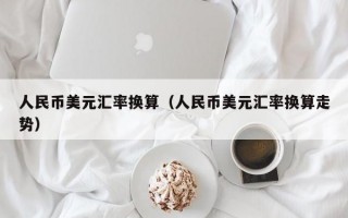 人民币美元汇率换算（人民币美元汇率换算走势）