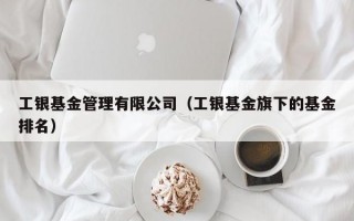 工银基金管理有限公司（工银基金旗下的基金排名）