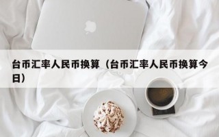 台币汇率人民币换算（台币汇率人民币换算今日）