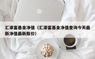 汇添富基金净值（汇添富基金净值查询今天最新净值最新股价）