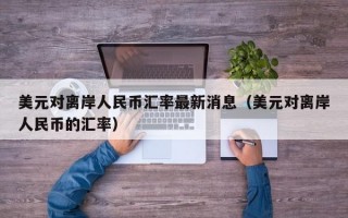 美元对离岸人民币汇率最新消息（美元对离岸人民币的汇率）