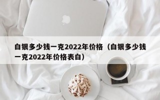 白银多少钱一克2022年价格（白银多少钱一克2022年价格表白）