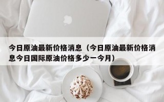 今日原油最新价格消息（今日原油最新价格消息今日国际原油价格多少一今月）