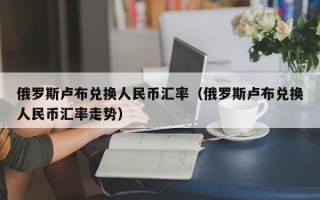 俄罗斯卢布兑换人民币汇率（俄罗斯卢布兑换人民币汇率走势）