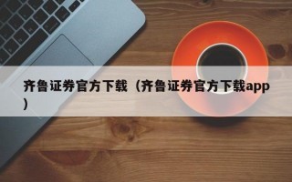 齐鲁证券官方下载（齐鲁证券官方下载app）