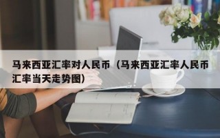 马来西亚汇率对人民币（马来西亚汇率人民币汇率当天走势图）