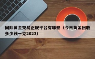 国际黄金交易正规平台有哪些（今日黄金回收多少钱一克2023）