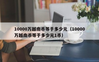 10000万越南币等于多少元（10000万越南币等于多少元1币）