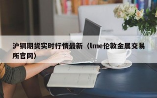 沪铜期货实时行情最新（lme伦敦金属交易所官网）